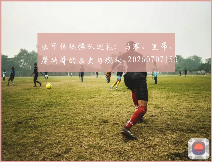 法甲传统强队巡礼：马赛、里昂、摩纳哥的历史与现状_20260707153108