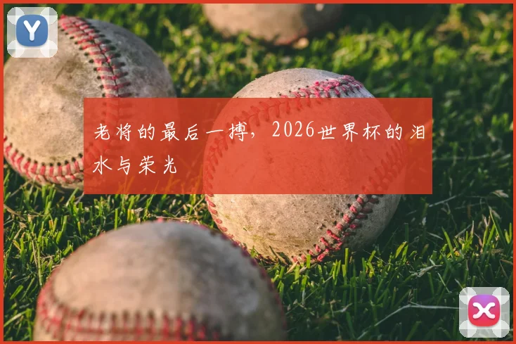 老将的最后一搏，2026世界杯的泪水与荣光
