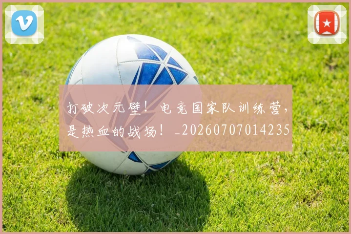 打破次元壁!电竞国家队训练营,是热血的战场!_20260707014235
