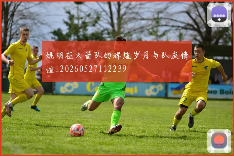 姚明在火箭队的辉煌岁月与队友情谊_20260527112239