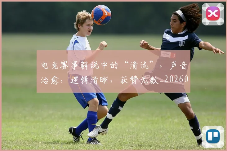 电竞赛事解说中的“清流”,声音治愈,逻辑清晰,获赞无数_20260708193654