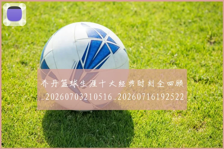 乔丹篮球生涯十大经典时刻全回顾_20260703210516_20260716192522