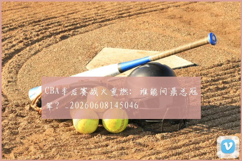 CBA季后赛战火重燃:谁能问鼎总冠军?_20260608145046