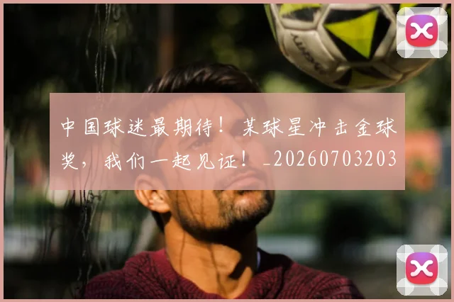中国球迷最期待!某球星冲击金球奖,我们一起见证!_20260703203143_20260716183602