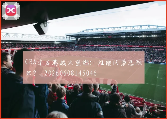 CBA季后赛战火重燃：谁能问鼎总冠军？_20260608145046