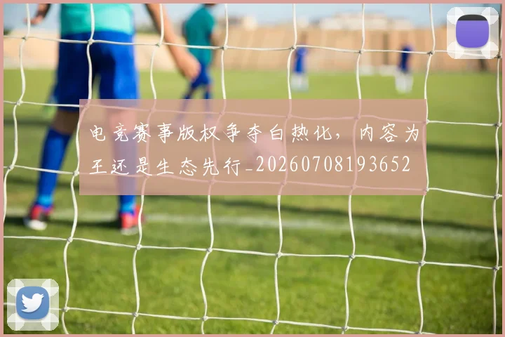 电竞赛事版权争夺白热化,内容为王还是生态先行_20260708193652