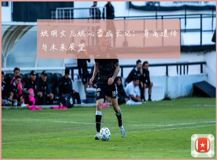 姚明女儿姚沁蕾成长记：身高遗传与未来展望