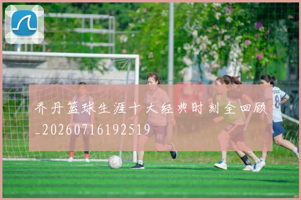 乔丹篮球生涯十大经典时刻全回顾_20260716192519