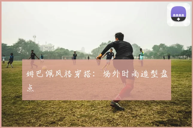 姆巴佩风格穿搭：场外时尚造型盘点