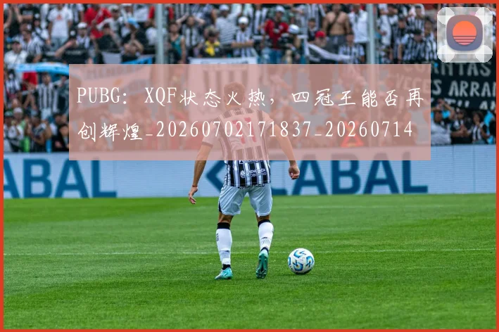 PUBG：XQF状态火热，四冠王能否再创辉煌_20260702171837_20260714215051
