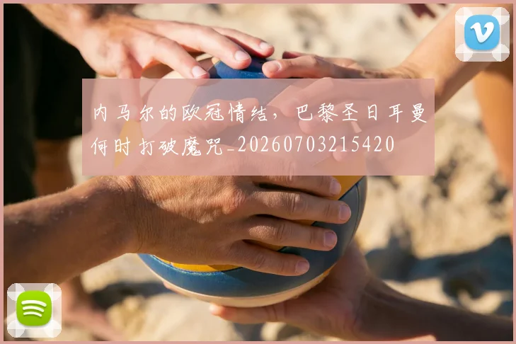 内马尔的欧冠情结，巴黎圣日耳曼何时打破魔咒_20260703215420