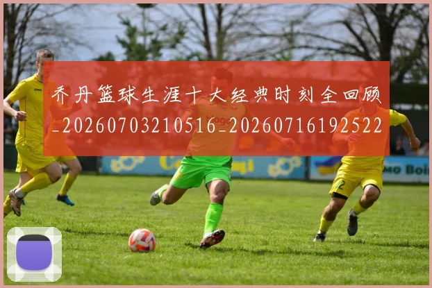 乔丹篮球生涯十大经典时刻全回顾_20260703210516_20260716192522