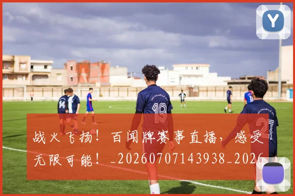 战火飞扬!百闻牌赛事直播,感受无限可能!_20260707143938_20260723181931