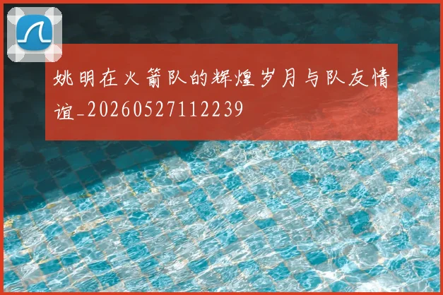 姚明在火箭队的辉煌岁月与队友情谊_20260527112239