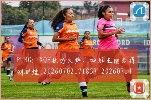 PUBG:XQF状态火热,四冠王能否再创辉煌_20260702171837_20260714215051