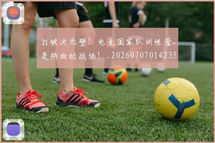 打破次元壁！电竞国家队训练营，是热血的战场！_20260707014235