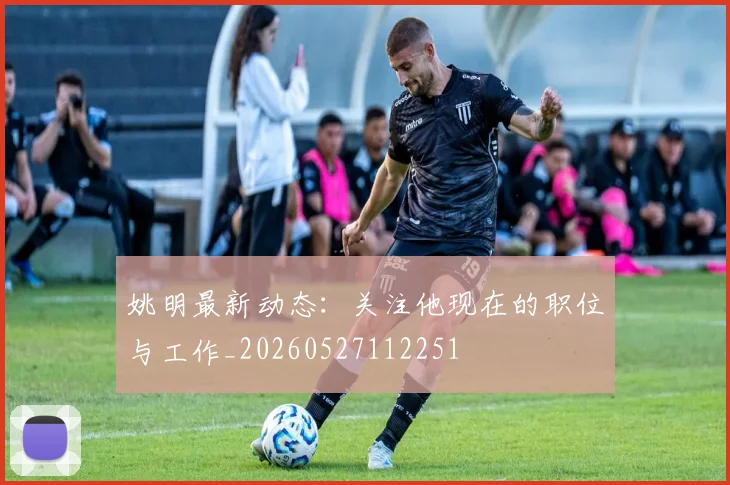 姚明最新动态:关注他现在的职位与工作_20260527112251