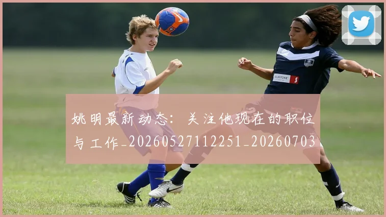 姚明最新动态：关注他现在的职位与工作_20260527112251_20260703232847_20260720192029