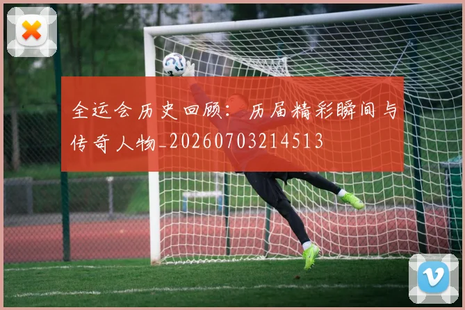 全运会历史回顾：历届精彩瞬间与传奇人物_20260703214513